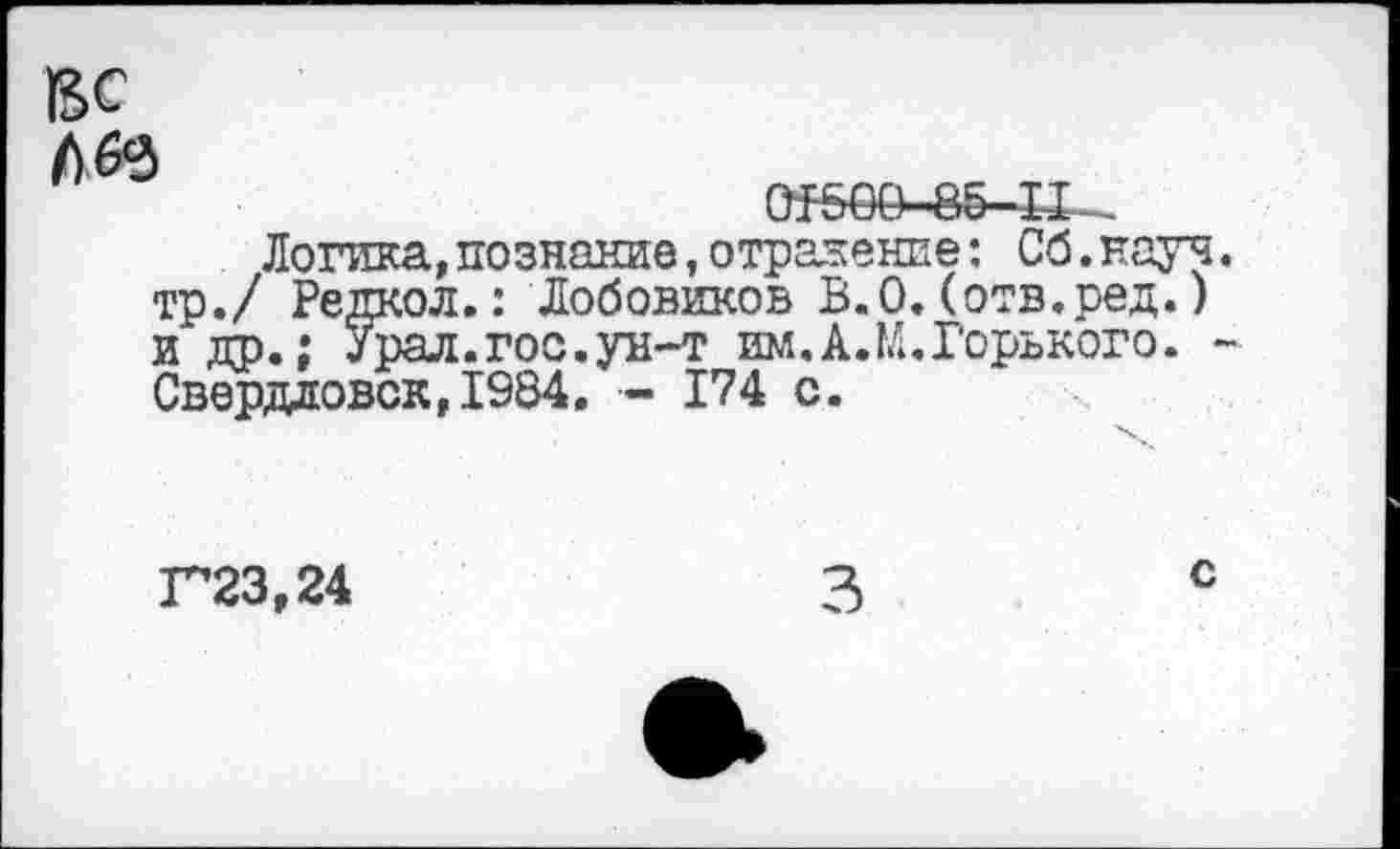 ﻿ВС


Логика, познание, отражение: Об.науч тр./ Редкой.: Лобовиков В.О.(отв.ред.) и др.: Урал.гос.ун-т им.А.М.Горького. • Свердловск,1984. - 174 с.
Г23,24
с
3